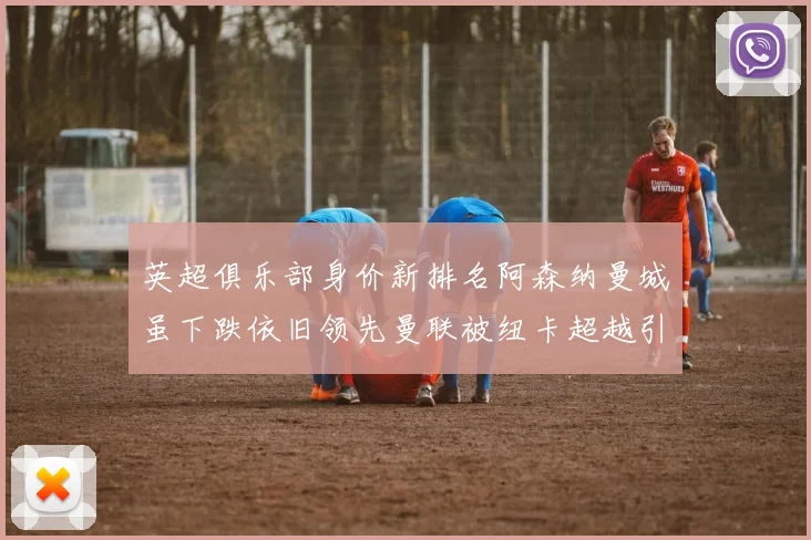 英超俱乐部身价新排名阿森纳曼城虽下跌依旧领先曼联被纽卡超越引关注