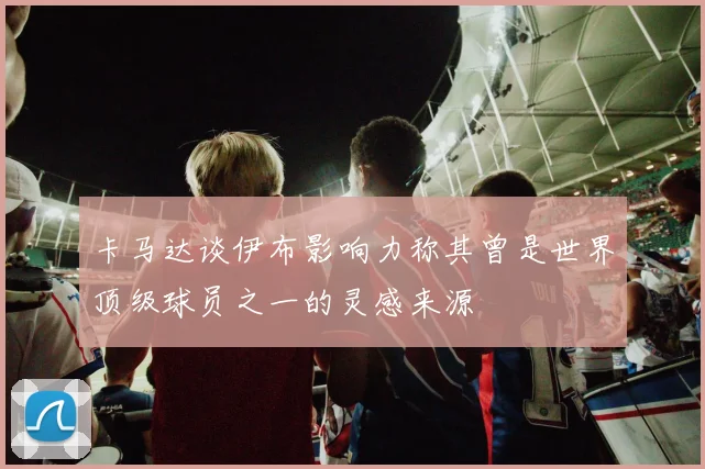 卡马达谈伊布影响力称其曾是世界顶级球员之一的灵感来源