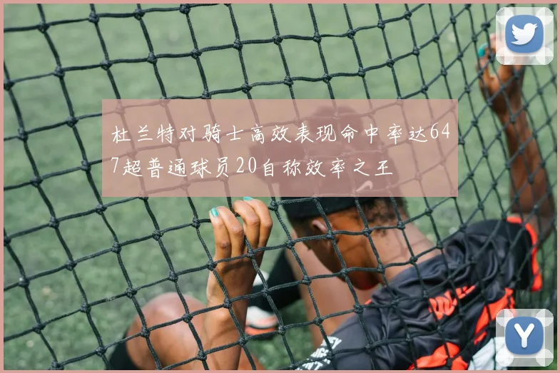 杜兰特对骑士高效表现命中率达647超普通球员20自称效率之王