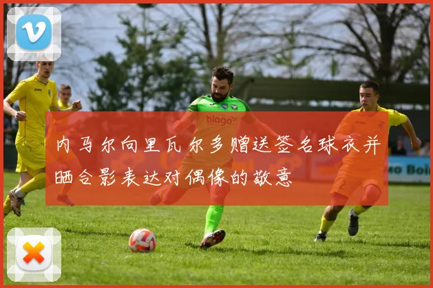 内马尔向里瓦尔多赠送签名球衣并晒合影表达对偶像的敬意