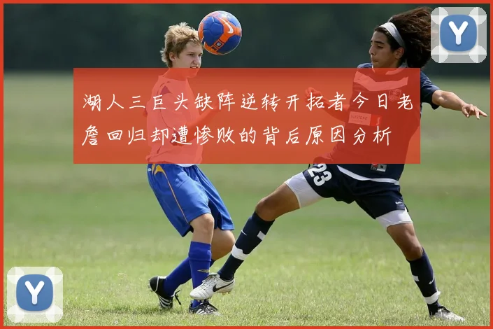 湖人三巨头缺阵逆转开拓者今日老詹回归却遭惨败的背后原因分析
