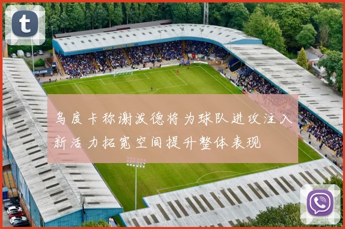 乌度卡称谢泼德将为球队进攻注入新活力拓宽空间提升整体表现