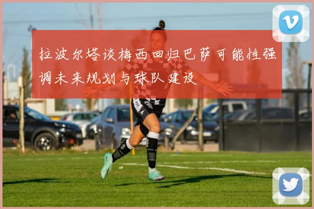 拉波尔塔谈梅西回归巴萨可能性强调未来规划与球队建设