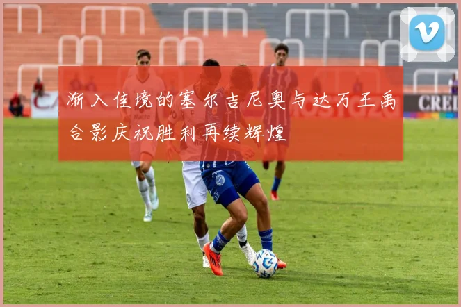 渐入佳境的塞尔吉尼奥与达万王禹合影庆祝胜利再续辉煌