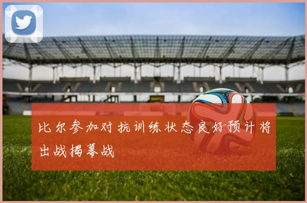 比尔参加对抗训练状态良好预计将出战揭幕战