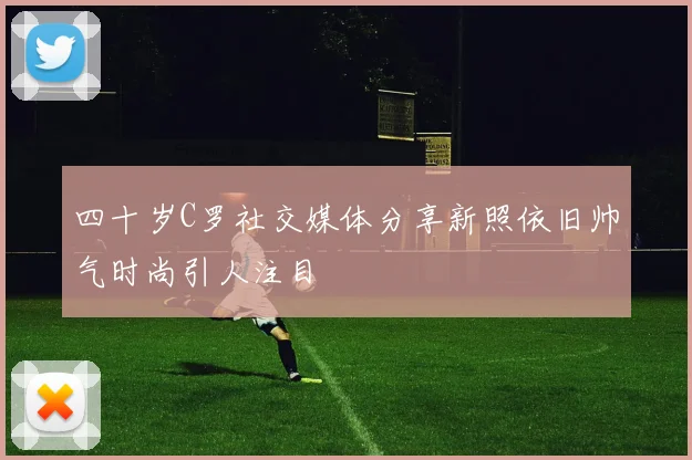 四十岁C罗社交媒体分享新照依旧帅气时尚引人注目