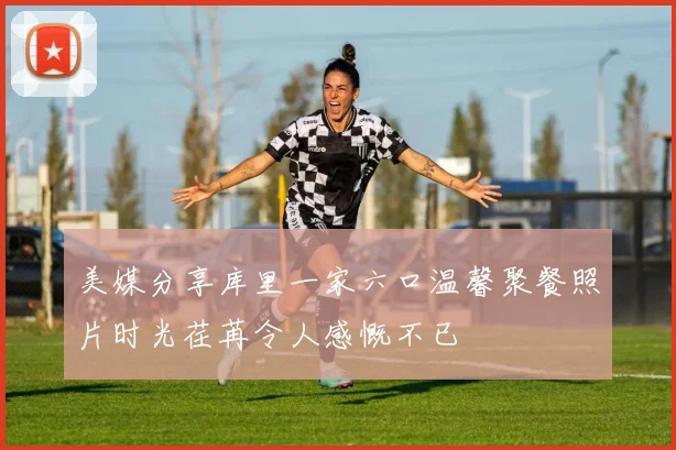 美媒分享库里一家六口温馨聚餐照片时光荏苒令人感慨不已