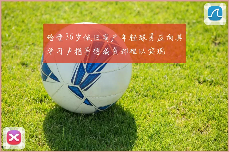 哈登36岁依旧高产年轻球员应向其学习卢指导想减负却难以实现
