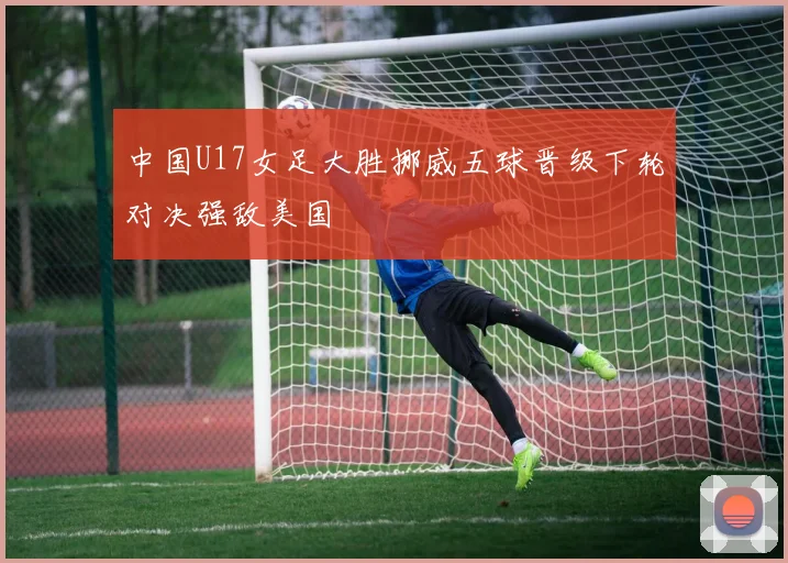 中国U17女足大胜挪威五球晋级下轮对决强敌美国