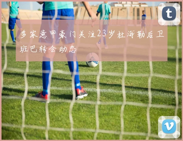 多家意甲豪门关注23岁杜海勒后卫班巴转会动态