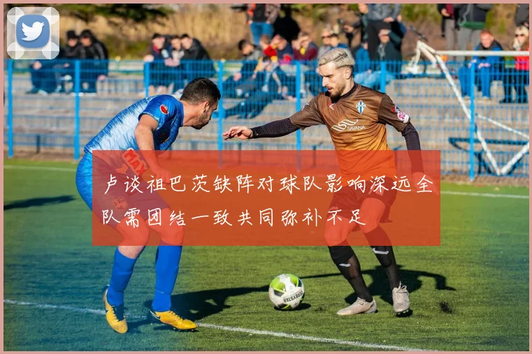 卢谈祖巴茨缺阵对球队影响深远全队需团结一致共同弥补不足