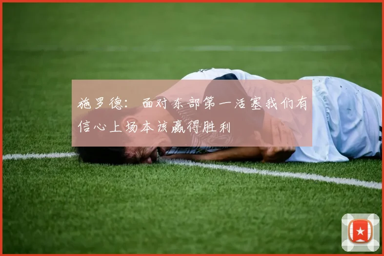 施罗德：面对东部第一活塞我们有信心上场本该赢得胜利