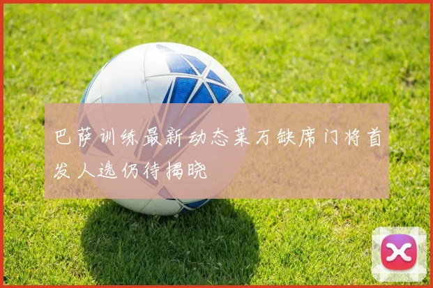 巴萨训练最新动态莱万缺席门将首发人选仍待揭晓