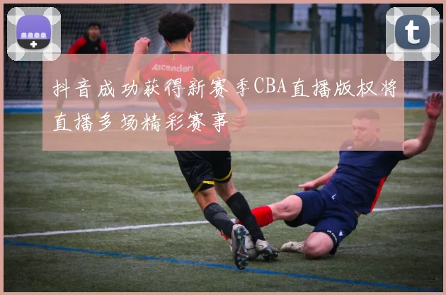抖音成功获得新赛季CBA直播版权将直播多场精彩赛事