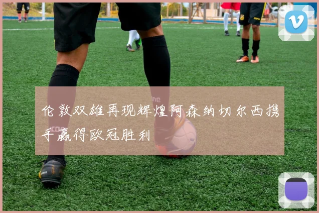 伦敦双雄再现辉煌阿森纳切尔西携手赢得欧冠胜利