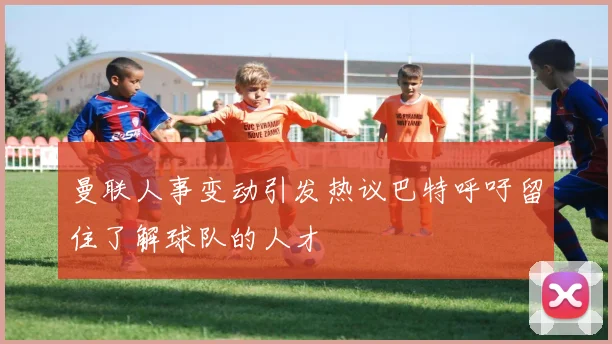 曼联人事变动引发热议巴特呼吁留住了解球队的人才