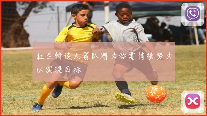 杜兰特谈火箭队潜力称需持续努力以实现目标