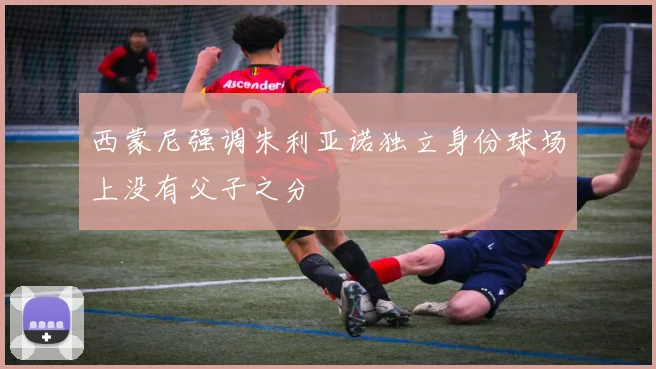 西蒙尼强调朱利亚诺独立身份球场上没有父子之分