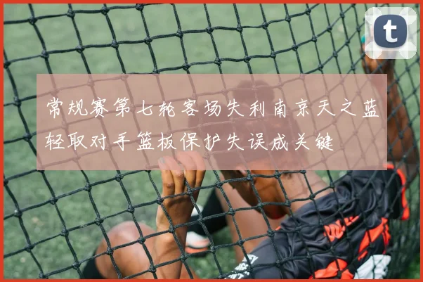 常规赛第七轮客场失利南京天之蓝轻取对手篮板保护失误成关键