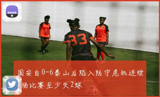 国安自0-6泰山后陷入防守危机连续8场比赛至少失2球