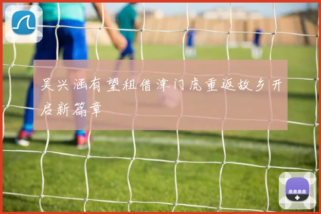 吴兴涵有望租借津门虎重返故乡开启新篇章