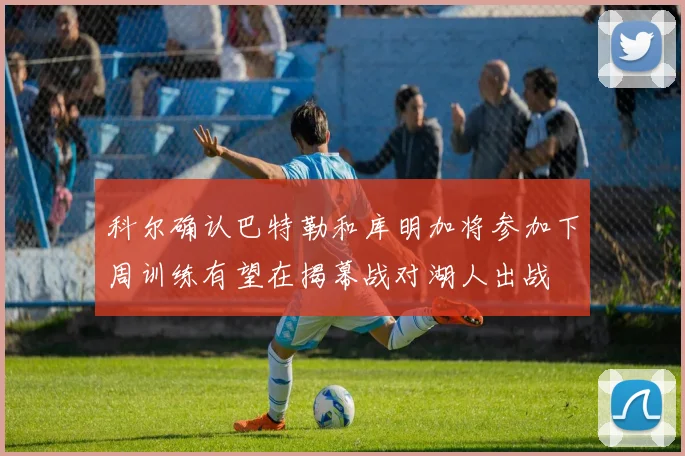 科尔确认巴特勒和库明加将参加下周训练有望在揭幕战对湖人出战