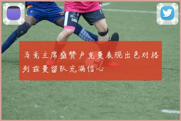 马竞主席盛赞卢克曼表现出色对格列兹曼留队充满信心