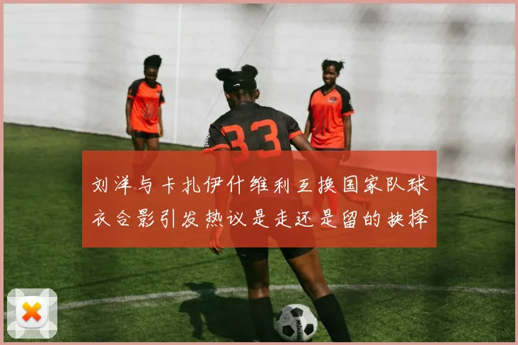 刘洋与卡扎伊什维利互换国家队球衣合影引发热议是走还是留的抉择时刻