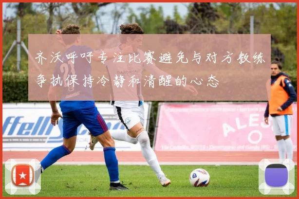 齐沃呼吁专注比赛避免与对方教练争执保持冷静和清醒的心态