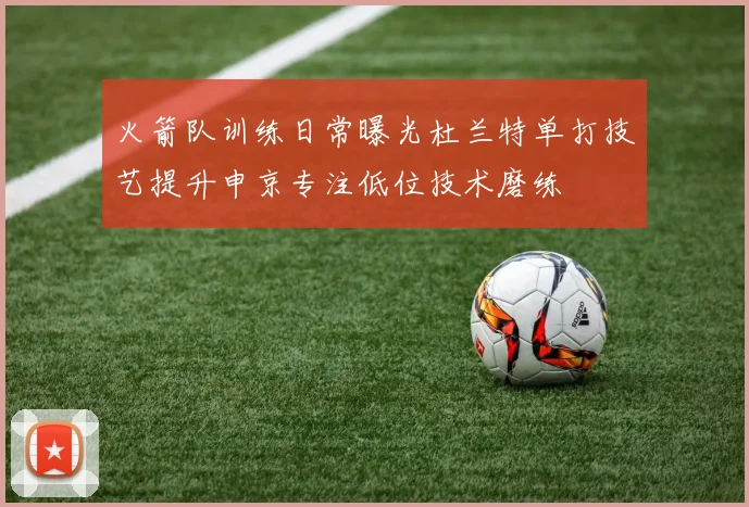 火箭队训练日常曝光杜兰特单打技艺提升申京专注低位技术磨练