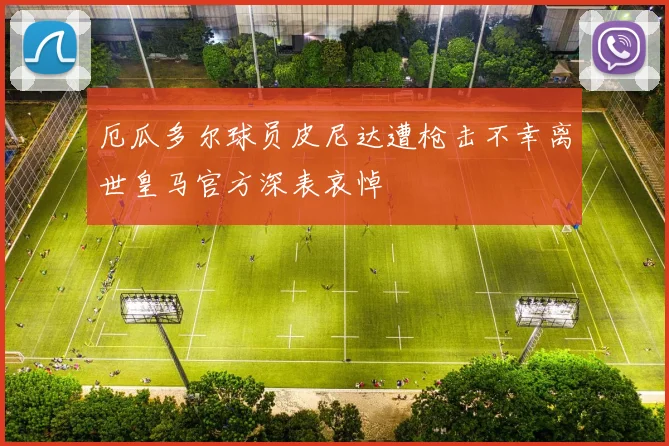 厄瓜多尔球员皮尼达遭枪击不幸离世皇马官方深表哀悼