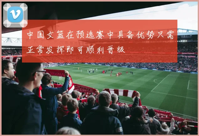 中国女篮在预选赛中具备优势只需正常发挥即可顺利晋级