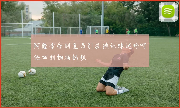 阿隆索告别皇马引发热议球迷呼吁他回利物浦执教